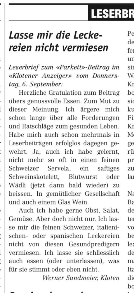 LESERBR 
Lasse mir die Lecke- 
reien nicht vermiesen 
Leserbrief zum «Parkett»-Beitrag im 
«Klotener Anzeiger» vom Donners- 
tag, 6. September: 
Herzliche Gratulation zum Beitrag 
übers genussvolle Essen. Zum Mut zu 
dieser Meinung. Ich ärgere mich 
schon lange über alle Forderungen 
und Ratschläge zum gesunden Leben. 
Habe mich auch schon mehrmals in 
Leserbeiträgen erfolglos dagegen ge- 
wehrt. Ja, auch ich habe gelernt, 
nicht mehr so oft in einen feinen 
ein saftiges 
Schweizer Servela, 
Schweinskotelett, Blutwurst oder 
Wädli (jetzt dann bald wieder) zu 
beissen. In gemütlicher Gesellschaft 
und auch einem Glas Wein. 
Auch ich habe gerne Obst, Salat, 
Gemüse. Aber doch nicht nur. Ich las- 
se mir die feinen Schweizer, italieni- 
schen- oder spanischen Leckereien 
nicht von diesen Gesundpredigern 
vermiesen. Ich lasse sie schliesslich 
auch essen (oder unterlassen), was 
für sie stimmt oder eben nicht. 
Werner Sandmeier, Kloten 
de 
fel 
sil 
w 
bo 
sic 
ku 
zu 
Im 
de 
tel 
be 
de 
m; 
Ita 
dil 
bo 