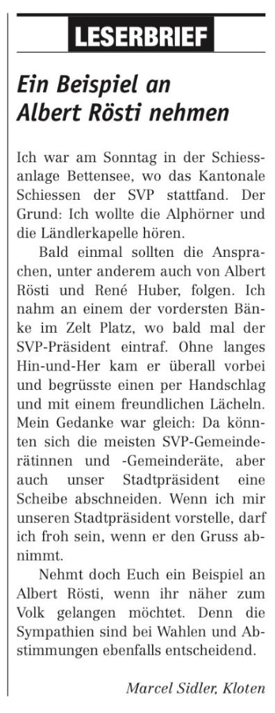 LESERBRIEF 
Ein Beispiel an 
Albert Rösti nehmen 
Ich war am Sonntag in der Schiess- 
anlage Bettensee, wo das Kantonale 
Schiessen der SVP stattfand. Der 
Grund: Ich wollte die Alphörner und 
die Ländlerkapelle hören. 
Bald einmal sollten die Anspra- 
Chen, unter anderem auch von Albert 
Rösti und René Huber, folgen. Ich 
nahm an einem der vordersten Bän- 
ke im Zelt Platz, wo bald mal der 
SVP-Präsident eintraf. Ohne langes 
Hin-und-Her kam er überall vorbei 
und begrüsste einen per Handschlag 
und mit einem freundlichen Lächeln. 
Mein Gedanke war gleich: Da könn- 
ten sich die meisten SVP-Gemeinde- 
rätinnen und -Gemeinderäte, aber 
auch unser Stadtpräsident eine 
Scheibe abschneiden. Wenn ich mir 
unseren Stadtpräsident vorstelle, darf 
ich froh sein, wenn er den Gruss ab- 
nimmt. 
Nehmt doch Euch ein Beispiel an 
Albert Rösti, wenn ihr näher zum 
Volk gelangen möchtet. Denn die 
Sympathien sind bei Wahlen und Ab- 
stimmungen ebenfalls entscheidend. 
Marcel Sidler, Kloten 